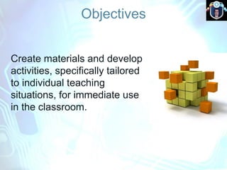 Objectives
Create materials and develop
activities, specifically tailored
to individual teaching
situations, for immediate use
in the classroom.
 