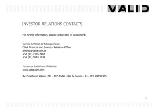 INVESTOR RELATIONS CONTACTS

For further information, please contact the IR department:


Carlos Affonso D’Albuquerque
Chief Financial and Investor Relations Officer
affonso@valid.com.br
+55 (21) 2195-7202
+55 (21) 9584-1338


Investor Relations Website:
www.valid.com.br/ri

Av. Presidente Wilson, 231 - 16° Andar - Rio de Janeiro - RJ - CEP 20030-905




                                                                               11
 