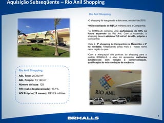 Aquisição Subseqüente – Rio Anil Shopping

                                              Rio Anil Shopping

                                             •O shopping foi inaugurado a dois anos, em abril de 2010.

                                             •NOI estabilizado de R$13,4 milhões para a Companhia;

                                             • A BRMALLS comprou uma participação de 50% na
                                             futura expansão do Rio Anil. Com a expansão, o
                                             shopping deverá adicionar 5,9 mil m² de ABL próprio a
                                             Companhia;

                                             •Este é 2º shopping da Companhia no Maranhão e 6º
                                             no nordeste, fortalecendo ainda mais o nosso nome
                                             nesta região do país.

                                             •Com a adequação das práticas do shopping para o
                                             padrão BRMALLS, o ativo irá apresentar melhorias
                                             substanciais com relação à comercialização,
                                             qualificação do mix e redução da vacância.


    Rio Anil Shopping:
    ABL Total: 26.292 m²
    ABL Próprio: 13.146 m²
    Número de lojas: 128
    TIR (real e desalavancada): 13,1%
    NOI Próprio (12 meses): R$10,9 milhões




                                                                                                         8
 