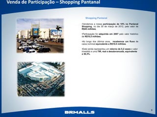 Venda de Participação – Shopping Pantanal

                                   Shopping Pantanal

                                •Vendemos a nossa participação de 10% no Pantanal
                                Shopping, no dia 30 de março de 2012, pelo valor de
                                R$45 milhões.

                                •Participação foi adquirida em 2007 pelo valor histórico
                                de R$10,5 milhões.

                                •Ao longo dos últimos anos, recebemos um fluxo de
                                caixa nominal equivalente a R$10,0 milhões.

                                •Está venda representou um retorno de 5,2 vezes o valor
                                investido e uma TIR, real e desalavancada, equivalente
                                a 36,3%.




                                                                                           9
 