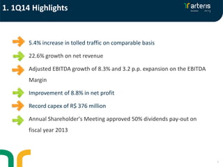 3
5.4% increase in tolled traffic on comparable basis
22.6% growth on net revenue
Adjusted EBITDA growth of 8.3% and 3.2 p.p. expansion on the EBITDA
Margin
Improvement of 8.8% in net profit
Record capex of R$ 376 million
Annual Shareholder's Meeting approved 50% dividends pay-out on
fiscal year 2013
1. 1Q14 Highlights
 
