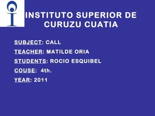 INSTITUTO SUPERIOR DE CURUZU CUATIA SUBJECT : CALL TEACHER : MATILDE ORIA STUDENTS : ROCIO ESQUIBEL COUSE :  4th. YEAR : 2011 