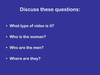 Discuss these questions: What type of video is it? Who is the woman? Who are the men? Where are they? 