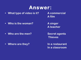 Answer: What type of video is it?    A commercial   A film Who is the woman?   A singer   A teacher Who are the men?    Secret agents   Thieves Where are they?   In a restaurant   In a classroom 