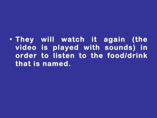 They will watch it again (the video is played with sounds) in order to listen to the food/drink that is named. 