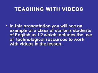 TEACHING WITH VIDEOS In this presentation you will see an example of a class of starters students of English as L2 which includes the use of  technological resources to work with videos in the lesson.   