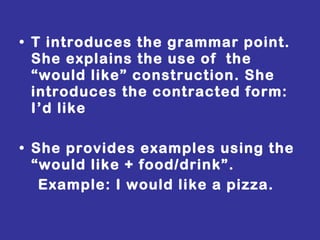 T introduces the grammar point. She explains the use of  the “would like” construction. She introduces the contracted form: I’d like She provides examples using the  “would like + food/drink”. Example: I would like a pizza. 
