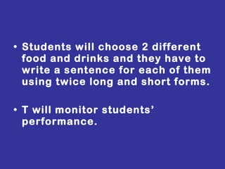 Students will choose 2 different food and drinks and they have to write a sentence for each of them using twice long and short forms. T will monitor students’ performance. 