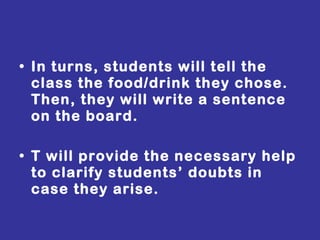 In turns, students will tell the class the food/drink they chose. Then, they will write a sentence on the board. T will provide the necessary help to clarify students’ doubts in case they arise. 
