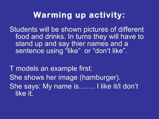 Warming up activity: Students will be shown pictures of different food and drinks. In turns they will have to stand up and say thier names and a sentence using “like”  or “don’t like”.  T models an example first:  She shows her image (hamburger). She says: My name is……. I like it/I don’t like it. 