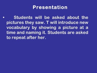 Students will be asked about the pictures they saw. T will introduce new vocabulary by showing a picture at a time and naming it. Students are asked to repeat after her. Presentation 