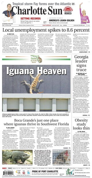 Tropical storm Fay forms over the Atlantic                                                                                             FRONT
                                                                                                                                                            PAGE 3




                  CharlotteSun         SETTING RECORDS                                                 2008 BEIJING OLYMPICS
                                                                                                                                             AND WEEKLY
                                                                                                                                             HERALD


                                       Michael Phelps looks to set another                SPORTS
                                                                                                        AMERICA’S LIUKIN GOLDEN
                                       record with gold No. 7.                            PAGE 1       Nastia Johnson claims all-around gold.
AN EDITION OF THE SUN
VOL. 116 NO. 229                    AMERICA’S BEST COMMUNITY DAILY                      S AT U R DAY AUGUST 16, 2008                                            www.sun-herald.com               75 cents




Local unemployment spikes to 8.6 percent
          By BOB FLISS                includes all of unincorporated        exceeded the national average,             the state each month without            people out of a labor force of
    CHARLOTTE BUSINESS EDITOR         Charlotte County. The local           which was 5.7 percent in July,             statistical adjustment):                335,593.
  Unemployment in Charlotte           jobless rate increased from 7.6       up from 5.5 percent in June.                  • Cape Coral-Fort Myers                • Naples-Marco Island also
County jumped to 8.6 percent          percent in June, according to           Without the statistical                  increased from 7.6 percent to           showed a big jump, from 6.5
in July, the fourth-highest           statistics released Friday by the     adjustment, the state average              8.4 percent. The area reported          percent to 7.7 percent. This
among Florida’s 23 metropoli-         Florida Agency for Workforce          would have been 6.4 percent,               24,066 people looking for work          percentage translated into
tan statistical areas, as the         Innovation.                           up from 5.8 percent in June.               out of a labor force of 285,573.        11,541 jobless people out of
stagnant construction market            The statewide rate, adjusted        The national average would                    • Bradenton-Sarasota-Venice          labor force of 150,519.
began affecting other sectors of      for seasonal hiring patterns,         have been 6.0 percent, up from             has been, relatively, one of              • Three MSAs posted higher
the economy.                          was 6.1 percent, up from 5.5          5.7 percent                                Florida’s more stable real estate
                                                                                                                                                               July unemployment rates than
  This percentage reflected           percent in June and the state’s         The big month-to-month                   markets. July’s unemployment
                                                                                                                                                               Punta Gorda: Palm Coast, 10.6
5,964 people seeking work out         highest since January 1995. For       jump was also seen in other                figures reflected this. Unem-
                                                                                                                                                               percent; and Sebastian-Vero
of a labor force of 69,317 in the     the first time since early 2002,      Southwest Florida metro areas              ployment rose from 6.2 percent
Punta Gorda MSA, which also           Florida’s unemployment rate           (these figures are published by            to 6.9 percent, reflecting 23,265                      UNEMPLOYMENT | P5



                                                                                                                                                                 Georgia
                                                                                                                                                                 leader
                                                                                                                                                                  signs
                                                                                                                                                                  truce
                                                                                                                                                                      By MATTHEW LEE and
                                                                                                                                                                         ANNE GEARAN
                                                                                                                                                                    ASSOCIATED PRESS WRITERS
                                                                                                                                                                 TBILISI, Georgia — Georgia’s
                                                                                                                                                              president grudgingly signed a
                                                                                                                                                              truce with Russia Friday, even as
                                                                                                                                                              he denounced the Russians as
                                                                                                                                                              invading barbarians and accused
                                                                                                                                                              the West of all but encouraging
                                                                                                                                                              them to overrun his country. A
                                                                                                                                                              stone-faced Condoleezza Rice,
                                                                                                                                                              standing alongside, said Russian
                                                                                                                                                              troops must withdraw immedi-
                                                                                                                                                              ately from their smaller neighbor.
                                                                                                                                                                 President Bush talked tough,
                                                                                                                                                              too, accusing the Russians of
                                                                                                                                                              “bullying and intimidation,” but
                                                                                                                                                              neither he nor Rice said what the
                                                                                                                                                              U.S. might do if Russia ignored
                                                                                                                                                              them.
                                                                                                                                                                 Russian President Dmitry
                                                                                                                                                              Medvedev’s press office had no
                                                                                                                                                              information Friday night on
                                                                                                                                                              whether he had signed the cease-
                                                                                                                                                              fire agreement. Russia’s foreign
                                                                                                                                                              minister assured Rice later that
                                                                                                                                                              his country would implement the
                                                                                                                                                              deal “faithfully,” a U.S. official
                                                                                                                                                              said. The official, who spoke on
                                                                                                                                                              condition of anonymity because
                                                                                                                                              AP PHOTO        Rice’s conversation was private,
A Mexican spinytail iguana climbs a screen porch of a home in Boca Grande, Fla., April 12, 2006. In three decades, the resort community on
Florida’s Gulf Coast has been overrun by the black, spiny-tailed, nonnative creatures that demolish gardens, nest in attics and weaken beach                                            GEORGIA | P5
dunes with burrows.


          Boca Grande’s just one place                                                                                                                         Obesity
    where iguanas thrive in Southwest Florida                                                                                                                   study
         By NEIL HUGHES
           STAFF WRITER
  BOCA GRANDE — It all likely
                                     supervisor for the U.S. Depart-
                                     ment of Agriculture.
                                       That mistake years ago has
                                                                          the service.
                                                                             It’s made a noticeable
                                                                          difference. Since the trapping
                                                                                                                      It’s a marked improvement
                                                                                                                    not only from months ago, but
                                                                                                                    also compared to the southern
                                                                                                                                                              looks thin
started as someone’s exotic,         brought Hall to the affluent         began, the iguanas — which                portion of the island. Lee                            By CARL BIALIK
unique pet.                          Boca Grande community in             used to proudly sit in the road           County has not contracted with                    THE WALL STREET JOURNAL
  Then, Parker Hall reckons,         an effort to eradicate the           and stop traffic — now scam-              USDA to remove the iguanas,                 In 40 years, every single Ameri-
the reptile grew too big for its     animals, which have multi-           per away at the sight of                  and as a result, the reptiles are         can could be overweight, accord-
owner’s liking.                      plied and become rampant             humans.                                   larger and more prevalent in              ing to a recent study. Employing
  What do you do with a 3-foot       pests.                                  They don’t live as long,               south Boca Grande.                        that same logic, 13 out of every 10
Mexican spinytail iguana? A            Since March, the USDA has          either: most sighted on the                 And contracting with USDA               adult Americans by then won’t
few Boca Grande iguana               trapped and killed more than         island now are younger and                has provided Charlotte                    have landlines.
owners, Hall assumes, decided        1,500 iguanas on Boca Grande.        smaller.                                  County with valuable scientif-              The phone forecast is impossi-
to let them out into the wild.       Residents on the Charlotte              “We caught them pretty quick           ic information on the iguanas,            ble, of course, but it’s arguably no
  “They don’t know what to do        County portion of the island         and pretty easily,” Hall said of          said Missy Christie,                      less solidly grounded than the
with it, so they turn it loose,”     have paid, through their local       the larger iguanas. “We’re on to                                                    obesity forecast. The weight
                                                                                                                                                              projection uses three data points
said Hall, South Florida district    taxing authority, $52,000 for        the small ones now.”                                          IGUANAS | P5          spread out over nearly three
                                                                     The green iguana on the left and                                                         decades to estimate a linear trend
                                                                   the spiny-tailed iguana on the right                                                       — then brazenly draws that line
                                                                    are both established in Southwest                                                         into the future.
                                                                     Florida. Differences between the                                                           The result: 86.3 percent of
                                                                      two include diet (green iguanas                                                         American adults will be over-
                                                                       rarely eat anything but plants;                                                        weight or obese in 2030, com-
                                                                  spiny-taileds often eat eggs or small                                                       pared with 66.3 percent by the
                                                                     animals), habitat (green iguanas                                                         government’s latest estimate. By
                                                                   prefer to live in trees, spiny-taileds                                                     2048, the percentage will reach
                                                                    on rocks), and temperment (most                                                           100 percent. The study doesn’t go
                                                                   green iguanas are fairly docile, but                                                       beyond that date, but that upward
                                                                    most spiny-taileds are aggressive
                                PHOTO PROVIDED BY WIKIPEDIA                 and make poor pets).                 PHOTO PROVIDED BY MISSY CHRISTIE                                        OBESITY | P5

INDEX| FRONT: Nation 2,3,7,8 | State 3,6 | Health 7 | World 7,8 | TV Listings 15,16 | Weather 16 | OUR TOWN: Obituaries 5 | Police Beat 7 | Crossword 12 | Abby 13
    Daily Edition 75¢                                                                                                                                                CHARLIE SAYS ...
                                           High     Low
                                                              PRIDE OF PORT CHARLOTTE
                                           93 76              The 120 members of the marching band have spent the last week of
                                                              their summer vacation practicing up to seven hours a day at PCHS.   OUR TOWN
                                                                                                                                  PAGE 1
                                                                                                                                                                  Hey! That obesity study makes us look fat.

7   05252 00025         8     Isolated AM and PM storms.                                                                                       Send suggestions to charliesays@sun-herald.com
 
