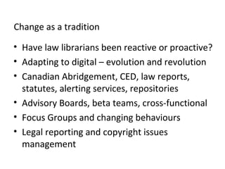 Change as a tradition
• Have law librarians been reactive or proactive?
• Adapting to digital – evolution and revolution
• Canadian Abridgement, CED, law reports,
statutes, alerting services, repositories
• Advisory Boards, beta teams, cross-functional
• Focus Groups and changing behaviours
• Legal reporting and copyright issues
management
 