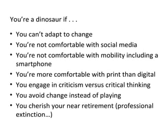 You’re a dinosaur if . . .
• You can’t adapt to change
• You’re not comfortable with social media
• You’re not comfortable with mobility including a
smartphone
• You’re more comfortable with print than digital
• You engage in criticism versus critical thinking
• You avoid change instead of playing
• You cherish your near retirement (professional
extinction…)
 
