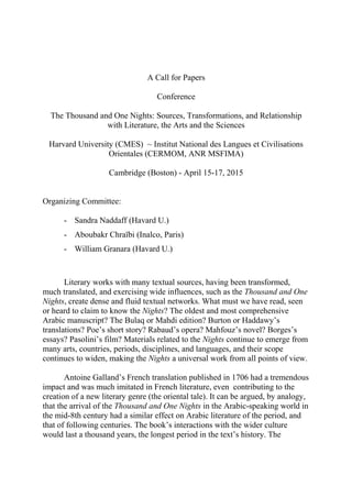 A Call for Papers
Conference
The Thousand and One Nights: Sources, Transformations, and Relationship
with Literature, the Arts and the Sciences
Harvard University (CMES) ~ Institut National des Langues et Civilisations
Orientales (CERMOM, ANR MSFIMA)
Cambridge (Boston) - April 15-17, 2015
Organizing Committee:
- Sandra Naddaff (Havard U.)
- Aboubakr Chraïbi (Inalco, Paris)
- William Granara (Havard U.)
Literary works with many textual sources, having been transformed,
much translated, and exercising wide influences, such as the Thousand and One
Nights, create dense and fluid textual networks. What must we have read, seen
or heard to claim to know the Nights? The oldest and most comprehensive
Arabic manuscript? The Bulaq or Mahdi edition? Burton or Haddawy’s
translations? Poe’s short story? Rabaud’s opera? Mahfouz’s novel? Borges’s
essays? Pasolini’s film? Materials related to the Nights continue to emerge from
many arts, countries, periods, disciplines, and languages, and their scope
continues to widen, making the Nights a universal work from all points of view.
Antoine Galland’s French translation published in 1706 had a tremendous
impact and was much imitated in French literature, even contributing to the
creation of a new literary genre (the oriental tale). It can be argued, by analogy,
that the arrival of the Thousand and One Nights in the Arabic-speaking world in
the mid-8th century had a similar effect on Arabic literature of the period, and
that of following centuries. The book’s interactions with the wider culture
would last a thousand years, the longest period in the text’s history. The
 