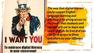 The way that digital literacy
could support English
language learning and
teaching is by giving access to
the books that students and
teacher will use to learn and
teach english. by free and you
can have access to them
anywhere by your different
devices.
 