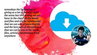 nowadays the technology is
giving us a lot of benefits in all
the areas but in learning we can
have in the cloud all the books
and files and all the information
that we can use to learn english
and the best part of everything is
that we can access to the books,
files, articles, information from
anywhere
 