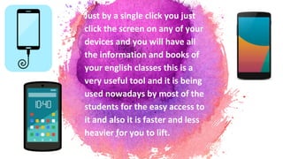 Just by a single click you just
click the screen on any of your
devices and you will have all
the information and books of
your english classes this is a
very useful tool and it is being
used nowadays by most of the
students for the easy access to
it and also it is faster and less
heavier for you to lift.
 