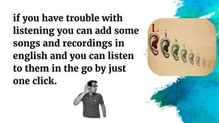 if you have trouble with
listening you can add some
songs and recordings in
english and you can listen
to them in the go by just
one click.
 