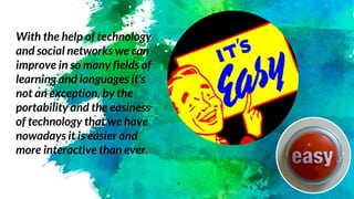 With the help of technology
and social networks we can
improve in so many fields of
learning and languages it's
not an exception, by the
portability and the easiness
of technology that we have
nowadays it is easier and
more interactive than ever.
 