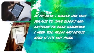in my case i would use this
service to save books and
articles to read whenever
i need too from any device
even if it's not mine.
 