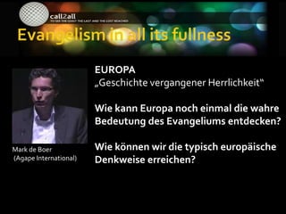 EUROPA
                        „Geschichte vergangener Herrlichkeit“

                        Wie kann Europa noch einmal die wahre
                        Bedeutung des Evangeliums entdecken?

Mark de Boer            Wie können wir die typisch europäische
(Agape International)   Denkweise erreichen?
 