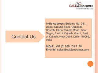 Contact Us
India Address: Building No. 251,
Upper Ground Floor, Opposite
Church, Iskon Temple Road, Sant
Nagar, East of Kailash, Garhi, East
of Kailash, New Delhi, Delhi 110065,
India
INDIA : +91 (0) 989 105 7170
Emailid: sales@call2customer.com
 