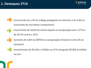 3
Crescimento de 1,5% do tráfego pedagiado no trimestre e de 3,4% no
acumulado do ano (bases comparáveis)
Crescimento de 18,9% da receita líquida na comparação com o 2T13 e
de 20,7% contra o 1S13
Aumento de 3,0% no EBITDA na comparação trimestral e de 8,1% na
semestral
Investimentos de R$ 426,1 milhões no 2T14 atingindo R$ 801,8 milhões
no ano
1. Destaques 2T14
 