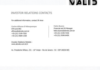 INVESTOR RELATIONS CONTACTS

For additional information, contact IR Area:


Carlos Affonso D’Albuquerque                           Fabio Bueno
CFO and IRO                                            Financial and IR Manager
affonso@abnote.com.br                                  fabio.bueno@abnote.com.br
+55 (21) 2195-7202                                     +55 (21) 2195-7230
+55 (21) 9584-1338                                     +55 (21) 9540-6409



Investor Relations Website :
www.abnote.com.br/ir


Av. Presidente WIlson, 231 - 16° Andar - Rio de Janeiro - RJ - CEP 20030-905
 