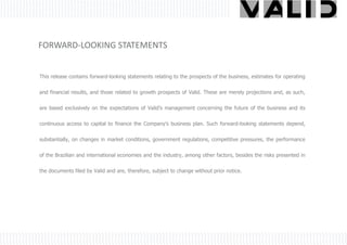 FORWARD-LOOKING STATEMENTS


This release contains forward-looking statements relating to the prospects of the business, estimates for operating


and financial results, and those related to growth prospects of Valid. These are merely projections and, as such,


are based exclusively on the expectations of Valid’s management concerning the future of the business and its

continuous access to capital to finance the Company’s business plan. Such forward-looking statements depend,


substantially, on changes in market conditions, government regulations, competitive pressures, the performance


of the Brazilian and international economies and the industry, among other factors, besides the risks presented in


the documents filed by Valid and are, therefore, subject to change without prior notice.
 