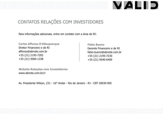 CONTATOS RELAÇÕES COM INVESTIDORES

Para informações adicionais, entre em contato com a área de RI:


Carlos Affonso D’Albuquerque                            Fábio Bueno
Diretor Financeiro e de RI                              Gerente Financeiro e de RI
affonso@abnote.com.br                                   fabio.bueno@abnote.com.br
+55 (21) 2195-7202                                      +55 (21) 2195-7230
+55 (21) 9584-1338                                      +55 (21) 9540-6409


Website Relações com Investidores:
www.abnote.com.br/ri


Av. Presidente Wilson, 231 - 16° Andar - Rio de Janeiro - RJ - CEP 20030-905
 