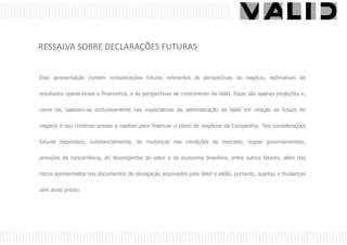 RESSALVA SOBRE DECLARAÇÕES FUTURAS


Esta apresentação contém considerações futuras referentes às perspectivas do negócio, estimativas de

resultados operacionais e financeiros, e às perspectivas de crescimento da Valid. Estas são apenas projeções e,

como tal, baseiam-se exclusivamente nas expectativas da administração da Valid em relação ao futuro do


negócio e seu contínuo acesso a capitais para financiar o plano de negócios da Companhia. Tais considerações

futuras dependem, substancialmente, de mudanças nas condições de mercado, regras governamentais,

pressões da concorrência, do desempenho do setor e da economia brasileira, entre outros fatores, além dos


riscos apresentados nos documentos de divulgação arquivados pela Valid e estão, portanto, sujeitas a mudanças


sem aviso prévio.
 