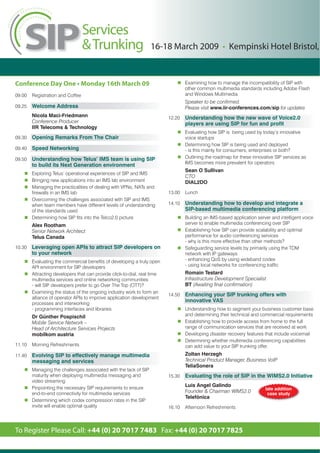 16-18 March 2009 • Kempinski Hotel Bristol,


Conference Day One • Monday 16th March 09                                         Examining how to manage the incompatibility of SIP with
                                                                                  other common multimedia standards including Adobe Flash
09.00   Registration and Coffee                                                   and Windows Multimedia
                                                                                  Speaker to be confirmed.
09.25   Welcome Address                                                           Please visit www.iir-conferences.com/sip for updates
        Nicola Maci-Friedmann                                             12.20   Understanding how the new wave of Voice2.0
        Conference Producer                                                       players are using SIP for fun and profit
        IIR Telecoms & Technology
                                                                                  Evaluating how SIP is being used by today’s innovative
09.30   Opening Remarks From The Chair                                            voice startups
                                                                                  Determining how SIP is being used and deployed
09.40   Speed Networking                                                          - is this mainly for consumers, enterprises or both?
09.50   Understanding how Telus’ IMS team is using SIP                            Outlining the roadmap for these innovative SIP services as
                                                                                  IMS becomes more prevalent for operators
        to build its Next Generation environment
                                                                                  Sean O Sullivan
        Exploring Telus’ operational experiences of SIP and IMS
                                                                                  CTO
        Bringing new applications into an IMS lab environment                     DIAL2DO
        Managing the practicalities of dealing with VPNs, NATs and
        firewalls in an IMS lab                                           13.00   Lunch
        Overcoming the challenges associated with SIP and IMS
        when team members have different levels of understanding          14.10   Understanding how to develop and integrate a
        of the standards used                                                     SIP-based multimedia conferencing platform
        Determining how SIP fits into the Telco2.0 picture                        Building an IMS-based application server and intelligent voice
        Alex Rootham                                                              server to enable multimedia conferencing over SIP
        Senior Network Architect                                                  Establishing how SIP can provide scalability and optimal
        Telus Canada                                                              performance for audio conferencing services
                                                                                  - why is this more effective than other methods?
10.30   Leveraging open APIs to attract SIP developers on                         Safeguarding service levels by primarily using the TDM
        to your network                                                           network with IP gateways
        Evaluating the commercial benefits of developing a truly open             - enhancing QoS by using wideband codex
        API environment for SIP developers                                        - using local networks for conferencing traffic
        Attracting developers that can provide click-to-dial, real time           Romain Testard
        multimedia services and online networking communities                     Infrastructure Development Specialist
        - will SIP developers prefer to go Over The Top (OTT)?                    BT (Awaiting final confirmation)
        Examining the status of the ongoing industry work to form an
                                                                          14.50   Enhancing your SIP trunking offers with
        alliance of operator APIs to improve application development
                                                                                  innovative VAS
        processes and interworking
        - programming interfaces and libraries                                    Understanding how to segment your business customer base
        Dr Günther Pospischil                                                     and determining their technical and commercial requirements
        Mobile Service Network –                                                  Establishing how to provide access from home to the full
        Head of Architecture Services Projects                                    range of communication services that are received at work
        mobilkom austria                                                          Developing disaster recovery features that include voicemail
                                                                                  Determining whether multimedia conferencing capabilities
11.10   Morning Refreshments                                                      can add value to your SIP trunking offer
11.40   Evolving SIP to effectively manage multimedia                             Zoltan Herzegh
        messaging and services                                                    Technical Product Manager, Business VoIP
                                                                                  TeliaSonera
        Managing the challenges associated with the lack of SIP
        maturity when deploying multimedia messaging and                  15.30   Evaluating the role of SIP in the WIMS2.0 Initiative
        video streaming
        Pinpointing the necessary SIP requirements to ensure
                                                                                  Luis Angel Galindo
                                                                                                                        late addition
        end-to-end connectivity for multimedia services                           Founder & Chairman WIMS2.0             case study
                                                                                  Telefónica
        Determining which codex compression rates in the SIP
        invite will enable optimal quality                                16.10   Afternoon Refreshments



To Register Please Call: +44 (0) 20 7017 7483 Fax: +44 (0) 20 7017 7825
 