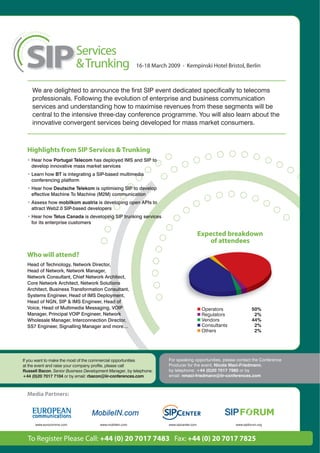 16-18 March 2009 • Kempinski Hotel Bristol, Berlin



    We are delighted to announce the first SIP event dedicated specifically to telecoms
    professionals. Following the evolution of enterprise and business communication
    services and understanding how to maximise revenues from these segments will be
    central to the intensive three-day conference programme. You will also learn about the
    innovative convergent services being developed for mass market consumers.



  Highlights from SIP Services & Trunking
  • Hear how Portugal Telecom has deployed IMS and SIP to
    develop innovative mass market services
  • Learn how BT is integrating a SIP-based multimedia
    conferencing platform
  • Hear how Deutsche Telekom is optimising SIP to develop
    effective Machine To Machine (M2M) communication
  • Assess how mobilkom austria is developing open APIs to
    attract Web2.0 SIP-based developers
  • Hear how Telus Canada is developing SIP trunking services
    for its enterprise customers

                                                                                          Expected breakdown
                                                                                              of attendees

  Who will attend?
  Head of Technology, Network Director,
  Head of Network, Network Manager,
  Network Consultant, Chief Network Architect,
  Core Network Architect, Network Solutions
  Architect, Business Transformation Consultant,
  Systems Engineer, Head of IMS Deployment,
  Head of NGN, SIP & IMS Engineer, Head of
  Voice, Head of Multimedia Messaging, VOIP                                                Operators              50%
  Manager, Principal VOIP Engineer, Network                                                Regulators              2%
  Wholesale Manager, Interconnection Director,                                             Vendors                44%
  SS7 Engineer, Signalling Manager and more…                                               Consultants             2%
                                                                                           Others                  2%




If you want to make the most of the commercial opportunities          For speaking opportunities, please contact the Conference
at the event and raise your company profile, please call              Producer for the event, Nicola Maci-Friedmann,
Russell Bacon, Senior Business Development Manager, by telephone:     by telephone: +44 (0)20 7017 7985 or by
+44 (0)20 7017 7104 or by email: rbacon@iir-conferences.com           email: nmaci-friedmann@iir-conferences.com



  Media Partners:




      www.eurocomms.com               www.mobilein.com                www.sipcenter.com                  www.sipforum.org



  To Register Please Call: +44 (0) 20 7017 7483 Fax: +44 (0) 20 7017 7825
 