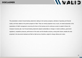 DISCLAIMER




     This presentation contains forward-looking statements relating to the business prospects, estimates of operating and financial

     results, and those related to the growth prospects of Valid. These are merely projections and, as such, are based exclusively on the

     expectations of Valid’s management concerning the future of the business and its continuous access to capital to finance the

     Company’s business plan. Such forward-looking statements depend substantially on changes in market conditions, government

     regulations, competitive pressures, performance of the sector and the Brazilian economy, among other factors, besides the risks

     presented in the documents disclosed and filed by Valid and are, therefore, subject to change without prior notice.




                                                                                                                                            10
 