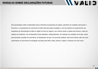 RESSALVA SOBRE DECLARAÇÕES FUTURAS




     Esta apresentação contém considerações futuras referentes às perspectivas do negócio, estimativas de resultados operacionais e

     financeiros, e às perspectivas de crescimento da Valid. Estas são apenas projeções e, como tal, baseiam-se exclusivamente nas

     expectativas da administração da Valid em relação ao futuro do negócio e seu contínuo acesso a capitais para financiar o plano de

     negócios da Companhia. Tais considerações futuras dependem, substancialmente, de mudanças nas condições de mercado, regras

     governamentais, pressões da concorrência, do desempenho do setor e da economia brasileira, entre outros fatores, além dos riscos

     apresentados nos documentos de divulgação arquivados pela Valid e estão, portanto, sujeitas a mudanças sem aviso prévio.




                                                                                                                                         10
 
