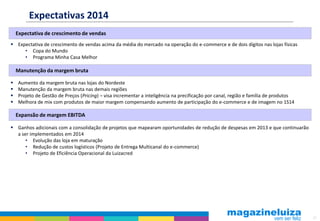 Expectativas 2014
Expectativa de crescimento de vendas
 Expectativa de crescimento de vendas acima da média do mercado na operação do e-commerce e de dois dígitos nas lojas físicas
• Copa do Mundo
• Programa Minha Casa Melhor

Manutenção da margem bruta





Aumento da margem bruta nas lojas do Nordeste
Manutenção da margem bruta nas demais regiões
Projeto de Gestão de Preços (Pricing) – visa incrementar a inteligência na precificação por canal, região e família de produtos
Melhora de mix com produtos de maior margem compensando aumento de participação do e-commerce e de imagem no 1S14

Expansão de margem EBITDA
 Ganhos adicionais com a consolidação de projetos que mapearam oportunidades de redução de despesas em 2013 e que continuarão
a ser implementados em 2014
• Evolução das loja em maturação
• Redução de custos logísticos (Projeto de Entrega Multicanal do e-commerce)
• Projeto de Eficiência Operacional da Luizacred

21

 