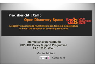 Praxisbericht | Call 5 
             Open Discovery Space
A socially-powered and multilingual open learning infrastructure
          to boost the adoption of eLearning resources




               Informationsveranstaltung
          CIP - ICT Policy Support Programme
                    29.01.2013, Wien
                         Monika Moises
                                   ‐ Consultant
 
