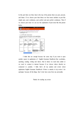 In this part there are three time in the top of the picture there are past, present,
and future. If we choose past then threre are four tenses includes in past like
simple past, past continuous, past perfect and past perfect continuous. Then if
we choose past tense we can see the explanation of past tense like this picture
below.
I think that are enough because the same step if you want to open
another aspect in application of English Grammar Handbook like vocabulary,
speaking, reading, writing and videos. But in videos we need data seluler or
we need to connect to internet because if we choose videos directly we
connected to youtube. I think that’s all my opinion and review about
application English Grammar Handbook if there is mistake in my review I do
apologize because all the things that I write here come from my personally.
Thanks for reading my review
 