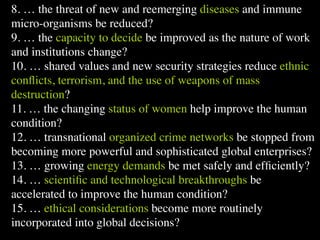 8. … the threat of new and reemerging diseases and immune
micro-organisms be reduced?
9. … the capacity to decide be improved as the nature of work
and institutions change?               Conventional View                   Emerging View



10. … shared values and new security strategies reduce ethnic
                   The Human       God created the world as perfect,       God created the world as good, but
                   Situation: What but because our primal                  human beings – as individuals, and as
                   is the story that
                                   ancestors, Adam and Eve, did            groups – have rebelled against God and
                   we find         not maintain the absolute               filled the world with evil and injustice
                   ourselves in?   perfection demanded by God,             like a terrible disease. God wants to save


conﬂicts, terrorism, and the use of weapons of mass
                                   God has irrevocably determined
                                   that the entire universe and all it
                                   contains will be destroyed, and
                                   the souls of all human beings –
                                                                           humanity and heal it from its sickness,
                                                                           but humanity is hopelessly lost and
                                                                           confused, like sheep without a shepherd,
                                                                           wandering farther and farther into
                                   except for those specifically           lostness and danger. Left to themselves,

destruction?       Basic
                                   exempted – will be forever
                                   punished for their imperfection
                                   in hell.1
                                   Since everyone is doomed to
                                                                           human beings will spiral downward in
                                                                           sickness and evil.

                                                                           Since the human race is in such desperate


11. … the changing status of women help improve the human
                   Questions: What hell, Jesus seeks to answer these       trouble, Jesus seeks to answer this
                   questions did   questions: how can individuals          question: what must be done about the
                   Jesus come to   be saved from eternal                   mess we’re in? The mess refers both to
                   answer?         punishment in hell and instead          the general human condition and its
                                   go to heaven after they die? How        specific outworking among his


condition?         Jesus’ message:
                                   can God help individuals be
                                   happy and successful until then?

                                       Jesus says, in essence, “If you
                                                                           contemporaries: living under domination
                                                                           by the Roman empire, and divided into
                                                                           various competing sects.
                                                                           Jesus says, in essence, “Other people and
                   How did Jesus       want to be among those              groups – including your own religious

12. … transnational organized crime networks be stopped from
                   respond to the
                   crisis?
                                       specifically qualified to escape
                                       being forever punished for your
                                       sins in hell, you must repent of
                                       your individual sins and believe
                                                                           leaders - are leading you farther and
                                                                           farther astray. I have been sent by God
                                                                           with this good news – that God loves
                                                                           humanity, even in its lostness and sin.


becoming more powerful and sophisticated global enterprises?
                                       that my Father punished me on       God graciously invites everyone and
                                       the cross so He won’t have to       anyone to question and reject what they
                                       punish you in hell. Only if you     have been told and instead follow a new
                                       believe this will you go to         path. Trust me and become my disciple,
                                       heaven when everyone else is        and you will be transformed, and you will


13. … growing energy demands be met safely and efﬁciently?
                                       banished to hell.”2 This is the
                                       good news.
                                                                           participate in the transformation of the
                                                                           world, which is possible, beginning right
                                                                           now.”3 This is the good news.




14. … scientiﬁc and technological breakthroughs be
                   1
                     Of course, there are many modern western non-religious ontologies and framing stories too,
                   plus Eastern ontologies and framing stories – both religious and irreligious.
                   2
                     This reflects a Calvinistic Evangelical protestant version of the message. The popular Roman
                   Catholic version might say, “You must believe in the teachings of the church and follow its
                   instructions, especially those regarding sacraments.” The popular mainline or liberal Protestant

accelerated to improve the human condition?
15. … ethical considerations become more routinely
incorporated into global decisions?
 