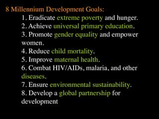 8 Millennium Development Goals:
     1. Eradicate extreme poverty and hunger.
     2. Achieve universal primary education.
                The Human
                                    Conventional View

                                God created the world as perfect,
                                                                        Emerging View

                                                                        God created the world as good, but


     3. Promote gender equality and empower
                Situation: What

                we find
                ourselves in?
                                but because our primal
                is the story that
                                ancestors, Adam and Eve, did
                                not maintain the absolute
                                perfection demanded by God,
                                God has irrevocably determined
                                                                        human beings – as individuals, and as
                                                                        groups – have rebelled against God and
                                                                        filled the world with evil and injustice
                                                                        like a terrible disease. God wants to save
                                                                        humanity and heal it from its sickness,
                                that the entire universe and all it     but humanity is hopelessly lost and


     women.                     contains will be destroyed, and
                                the souls of all human beings –
                                except for those specifically
                                exempted – will be forever
                                punished for their imperfection
                                                                        confused, like sheep without a shepherd,
                                                                        wandering farther and farther into
                                                                        lostness and danger. Left to themselves,
                                                                        human beings will spiral downward in
                                                                        sickness and evil.


     4. Reduce child mortality.
                                in hell.1
                Basic           Since everyone is doomed to             Since the human race is in such desperate
                Questions: What hell, Jesus seeks to answer these       trouble, Jesus seeks to answer this
                questions did   questions: how can individuals          question: what must be done about the
                Jesus come to   be saved from eternal                   mess we’re in? The mess refers both to
                answer?         punishment in hell and instead          the general human condition and its


     5. Improve maternal health.
                Jesus’ message:
                                go to heaven after they die? How
                                can God help individuals be
                                happy and successful until then?

                                    Jesus says, in essence, “If you
                                                                        specific outworking among his
                                                                        contemporaries: living under domination
                                                                        by the Roman empire, and divided into
                                                                        various competing sects.
                                                                        Jesus says, in essence, “Other people and



     6. Combat HIV/AIDs, malaria, and other
                How did Jesus       want to be among those              groups – including your own religious
                respond to the      specifically qualified to escape    leaders - are leading you farther and
                crisis?             being forever punished for your     farther astray. I have been sent by God
                                    sins in hell, you must repent of    with this good news – that God loves
                                    your individual sins and believe    humanity, even in its lostness and sin.
                                    that my Father punished me on       God graciously invites everyone and


     diseases.                      the cross so He won’t have to
                                    punish you in hell. Only if you
                                    believe this will you go to
                                    heaven when everyone else is
                                    banished to hell.”2 This is the
                                                                        anyone to question and reject what they
                                                                        have been told and instead follow a new
                                                                        path. Trust me and become my disciple,
                                                                        and you will be transformed, and you will
                                                                        participate in the transformation of the



     7. Ensure environmental sustainability.
                                    good news.                          world, which is possible, beginning right
                                                                        now.”3 This is the good news.

                1
                  Of course, there are many modern western non-religious ontologies and framing stories too,
                plus Eastern ontologies and framing stories – both religious and irreligious.



     8. Develop a global partnership for
                2
                  This reflects a Calvinistic Evangelical protestant version of the message. The popular Roman
                Catholic version might say, “You must believe in the teachings of the church and follow its
                instructions, especially those regarding sacraments.” The popular mainline or liberal Protestant




     development
 