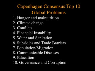 Copenhagen Consensus Top 10
        Global Problems
1. Hunger and malnutrition
                               Conventional View                   Emerging View

           The Human       God created the world as perfect,       God created the world as good, but
           Situation: What but because our primal                  human beings – as individuals, and as
           is the story that
                           ancestors, Adam and Eve, did            groups – have rebelled against God and
           we find         not maintain the absolute               filled the world with evil and injustice


2. Climate change
           ourselves in?   perfection demanded by God,
                           God has irrevocably determined
                           that the entire universe and all it
                           contains will be destroyed, and
                           the souls of all human beings –
                                                                   like a terrible disease. God wants to save
                                                                   humanity and heal it from its sickness,
                                                                   but humanity is hopelessly lost and
                                                                   confused, like sheep without a shepherd,
                                                                   wandering farther and farther into



3. Conﬂicts
                           except for those specifically           lostness and danger. Left to themselves,
                           exempted – will be forever              human beings will spiral downward in
                           punished for their imperfection         sickness and evil.
                           in hell.1
           Basic           Since everyone is doomed to             Since the human race is in such desperate
           Questions: What hell, Jesus seeks to answer these       trouble, Jesus seeks to answer this


4. Financial Instability
           questions did
           Jesus come to
           answer?
                           questions: how can individuals
                           be saved from eternal
                           punishment in hell and instead
                           go to heaven after they die? How
                           can God help individuals be
                                                                   question: what must be done about the
                                                                   mess we’re in? The mess refers both to
                                                                   the general human condition and its
                                                                   specific outworking among his
                                                                   contemporaries: living under domination



5. Water and Sanitation
                           happy and successful until then?        by the Roman empire, and divided into
                                                                   various competing sects.
           Jesus’ message:     Jesus says, in essence, “If you     Jesus says, in essence, “Other people and
           How did Jesus       want to be among those              groups – including your own religious
           respond to the      specifically qualified to escape    leaders - are leading you farther and
           crisis?             being forever punished for your     farther astray. I have been sent by God


6. Subsidies and Trade Barrierssins in hell, you must repent of
                               your individual sins and believe
                               that my Father punished me on
                               the cross so He won’t have to
                               punish you in hell. Only if you
                                                                   with this good news – that God loves
                                                                   humanity, even in its lostness and sin.
                                                                   God graciously invites everyone and
                                                                   anyone to question and reject what they
                                                                   have been told and instead follow a new



7. Population/Migration
                               believe this will you go to         path. Trust me and become my disciple,
                               heaven when everyone else is        and you will be transformed, and you will
                               banished to hell.”2 This is the     participate in the transformation of the
                               good news.                          world, which is possible, beginning right
                                                                   now.”3 This is the good news.



8. Communicable Diseases
           1
             Of course, there are many modern western non-religious ontologies and framing stories too,
           plus Eastern ontologies and framing stories – both religious and irreligious.
           2
             This reflects a Calvinistic Evangelical protestant version of the message. The popular Roman
           Catholic version might say, “You must believe in the teachings of the church and follow its



9. Education
           instructions, especially those regarding sacraments.” The popular mainline or liberal Protestant




10. Governance and Corruption
 