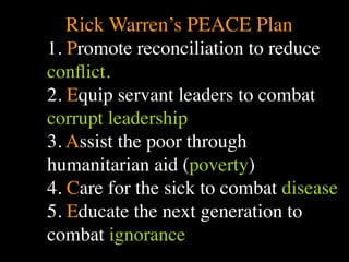 Rick Warren’s PEACE Plan
1. Promote reconciliation to reduce
                             Conventional View                   Emerging View




conﬂict. The Human
         Situation: What

         we find
         ourselves in?
                         God created the world as perfect,
                         but because our primal
         is the story that
                         ancestors, Adam and Eve, did
                         not maintain the absolute
                         perfection demanded by God,
                         God has irrevocably determined
                                                                 God created the world as good, but
                                                                 human beings – as individuals, and as
                                                                 groups – have rebelled against God and
                                                                 filled the world with evil and injustice
                                                                 like a terrible disease. God wants to save
                                                                 humanity and heal it from its sickness,




2. Equip servant leaders to combat
                         that the entire universe and all it     but humanity is hopelessly lost and
                         contains will be destroyed, and         confused, like sheep without a shepherd,
                         the souls of all human beings –         wandering farther and farther into
                         except for those specifically           lostness and danger. Left to themselves,
                         exempted – will be forever              human beings will spiral downward in
                         punished for their imperfection         sickness and evil.
                         in hell.1




corrupt leadership
         Basic           Since everyone is doomed to             Since the human race is in such desperate
         Questions: What hell, Jesus seeks to answer these       trouble, Jesus seeks to answer this
         questions did   questions: how can individuals          question: what must be done about the
         Jesus come to   be saved from eternal                   mess we’re in? The mess refers both to
         answer?         punishment in hell and instead          the general human condition and its
                         go to heaven after they die? How        specific outworking among his
                         can God help individuals be             contemporaries: living under domination




3. Assist the poor through
                         happy and successful until then?        by the Roman empire, and divided into
                                                                 various competing sects.
         Jesus’ message:     Jesus says, in essence, “If you     Jesus says, in essence, “Other people and
         How did Jesus       want to be among those              groups – including your own religious
         respond to the      specifically qualified to escape    leaders - are leading you farther and
         crisis?             being forever punished for your     farther astray. I have been sent by God
                             sins in hell, you must repent of    with this good news – that God loves




humanitarian aid (poverty)
                             your individual sins and believe    humanity, even in its lostness and sin.
                             that my Father punished me on       God graciously invites everyone and
                             the cross so He won’t have to       anyone to question and reject what they
                             punish you in hell. Only if you     have been told and instead follow a new
                             believe this will you go to         path. Trust me and become my disciple,
                             heaven when everyone else is        and you will be transformed, and you will
                             banished to hell.”2 This is the     participate in the transformation of the




4. Care for the sick to combat disease
                             good news.                          world, which is possible, beginning right
                                                                 now.”3 This is the good news.

         1
           Of course, there are many modern western non-religious ontologies and framing stories too,
         plus Eastern ontologies and framing stories – both religious and irreligious.
         2
           This reflects a Calvinistic Evangelical protestant version of the message. The popular Roman
         Catholic version might say, “You must believe in the teachings of the church and follow its



5. Educate the next generation to
         instructions, especially those regarding sacraments.” The popular mainline or liberal Protestant




combat ignorance
 