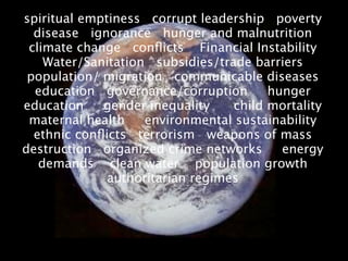 spiritual emptiness corrupt leadership poverty
  disease ignorance hunger and malnutrition
 climate change conﬂicts Financial Instability
    Water/Sanitation subsidies/trade barriers
 population/ migration communicable diseases
  education governance/corruption       hunger
education    gender inequality    child mortality
 maternal health    environmental sustainability
  ethnic conﬂicts terrorism weapons of mass
destruction organized crime networks      energy
   demands clean water population growth
              authoritarian regimes
 