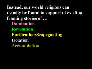 Instead, our world religions can
usually be found in support of existing
framing stories of …
  Domination
  Revolution
  Puriﬁcation/Scapegoating
  Isolation
  Accumulation
 
