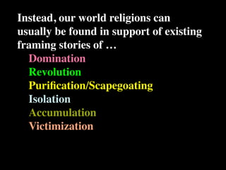 Instead, our world religions can
usually be found in support of existing
framing stories of …
  Domination
  Revolution
  Puriﬁcation/Scapegoating
  Isolation
  Accumulation
  Victimization
 