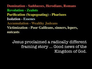 Domination - Sadducees, Herodians, Romans
Revolution - Zealots
Puriﬁcation (Scapegoating) - Pharisees
Isolation - Essenes
Accumulation - Wealthy Judeans
Victimization - Poor Galileans, sinners, lepers,
outcasts

   Jesus proclaimed a radically different
       framing story … Good news of the
                        Kingdom of God.
 