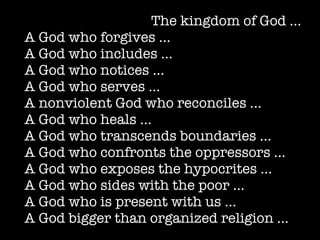 The kingdom of God …
A God who forgives …
A God who includes …
A God who notices …
A God who serves …
A nonviolent God who reconciles …
A God who heals …
A God who transcends boundaries …
A God who confronts the oppressors ...
A God who exposes the hypocrites ...
A God who sides with the poor …
A God who is present with us …
A God bigger than organized religion …
 