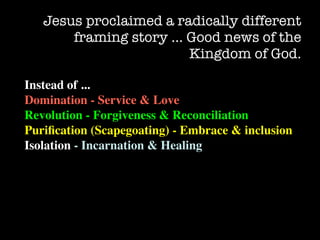 Jesus proclaimed a radically different
       framing story … Good news of the
                        Kingdom of God.

Instead of ...
Domination - Service & Love
Revolution - Forgiveness & Reconciliation
Puriﬁcation (Scapegoating) - Embrace & inclusion
Isolation - Incarnation & Healing
 