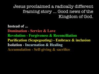 Jesus proclaimed a radically different
       framing story … Good news of the
                        Kingdom of God.

Instead of ...
Domination - Service & Love
Revolution - Forgiveness & Reconciliation
Puriﬁcation (Scapegoating) - Embrace & inclusion
Isolation - Incarnation & Healing
Accumulation - Self-giving & sacriﬁce
 